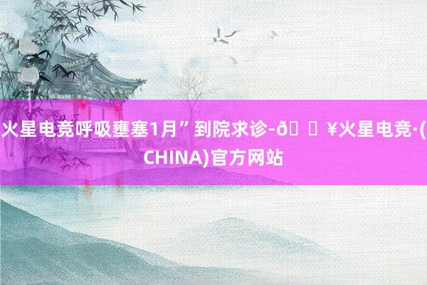 火星电竞呼吸壅塞1月”到院求诊-🔥火星电竞·(CHINA)官方网站