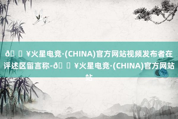 🔥火星电竞·(CHINA)官方网站视频发布者在评述区留言称-🔥火星电竞·(CHINA)官方网站