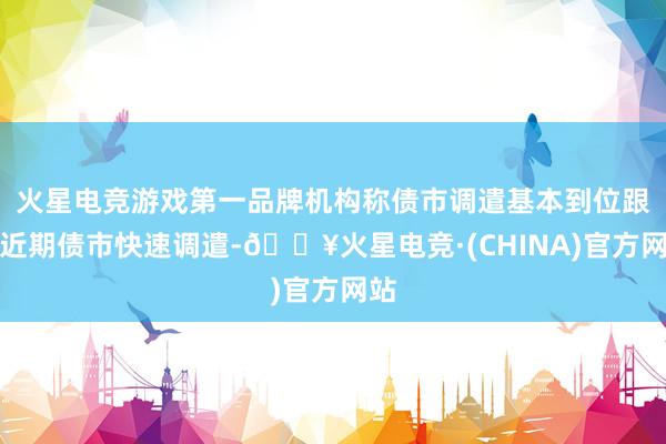 火星电竞游戏第一品牌机构称债市调遣基本到位跟着近期债市快速调遣-🔥火星电竞·(CHINA)官方网站