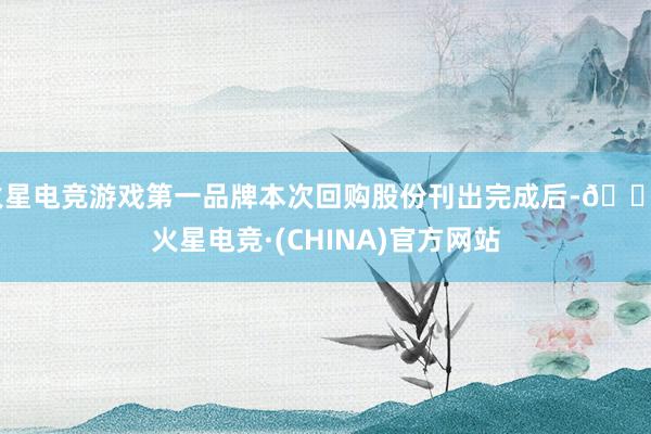 火星电竞游戏第一品牌本次回购股份刊出完成后-🔥火星电竞·(CHINA)官方网站