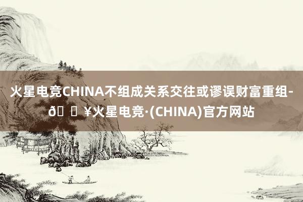 火星电竞CHINA不组成关系交往或谬误财富重组-🔥火星电竞·(CHINA)官方网站