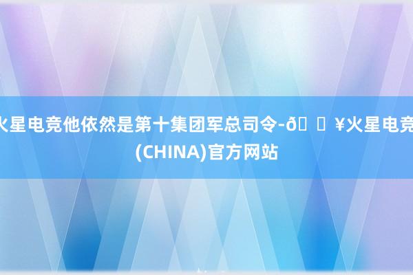 火星电竞他依然是第十集团军总司令-🔥火星电竞·(CHINA)官方网站