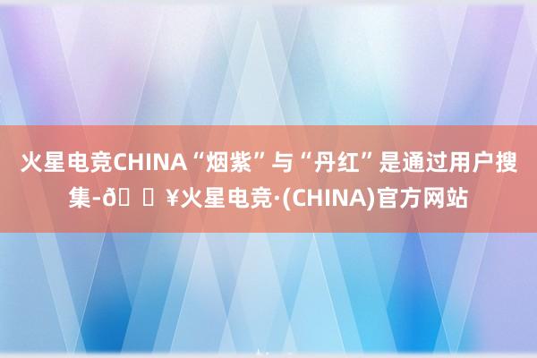 火星电竞CHINA“烟紫”与“丹红”是通过用户搜集-🔥火星电竞·(CHINA)官方网站