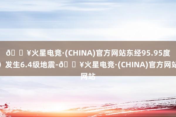 🔥火星电竞·(CHINA)官方网站东经95.95度）发生6.4级地震-🔥火星电竞·(CHINA)官方网站