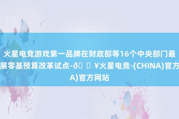 火星电竞游戏第一品牌在财政部等16个中央部门最初开展零基预算改革试点-🔥火星电竞·(CHINA)官方网站