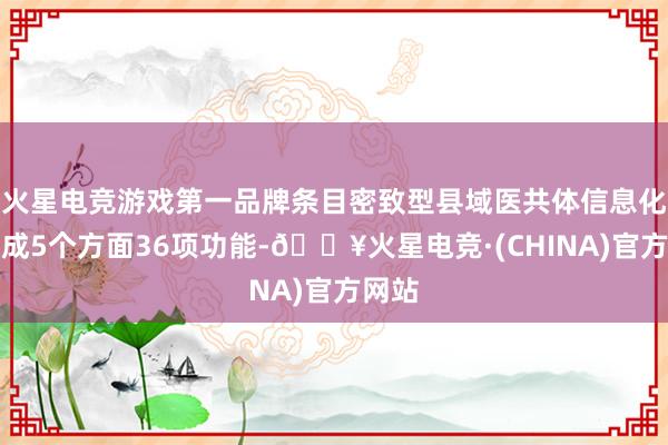 火星电竞游戏第一品牌条目密致型县域医共体信息化要达成5个方面36项功能-🔥火星电竞·(CHINA)官方网站