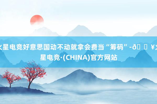 火星电竞好意思国动不动就拿会费当“筹码”-🔥火星电竞·(CHINA)官方网站