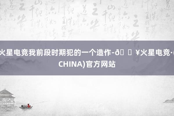 火星电竞我前段时期犯的一个造作-🔥火星电竞·(CHINA)官方网站