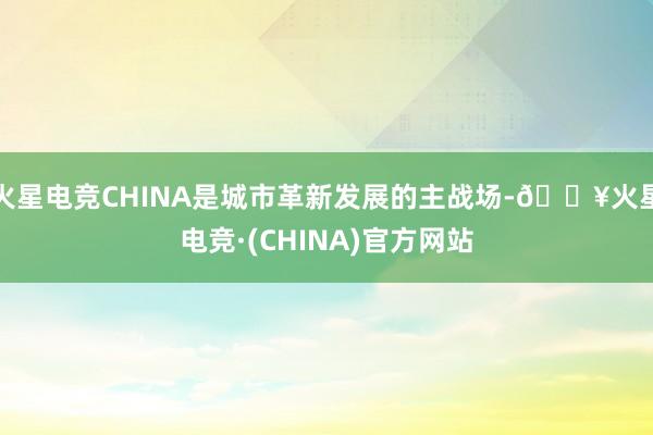 火星电竞CHINA是城市革新发展的主战场-🔥火星电竞·(CHINA)官方网站