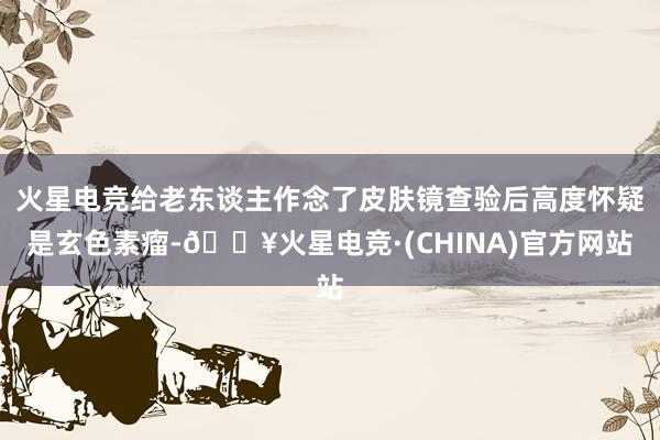 火星电竞给老东谈主作念了皮肤镜查验后高度怀疑是玄色素瘤-🔥火星电竞·(CHINA)官方网站