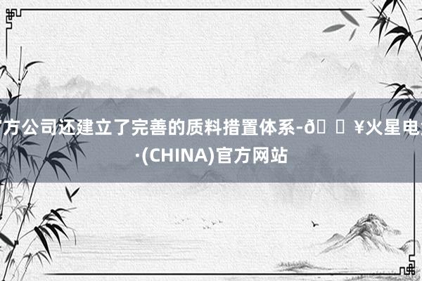 官方公司还建立了完善的质料措置体系-🔥火星电竞·(CHINA)官方网站