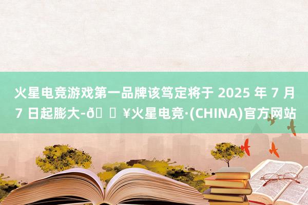 火星电竞游戏第一品牌该笃定将于 2025 年 7 月 7 日起膨大-🔥火星电竞·(CHINA)官方网站