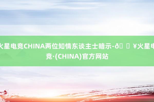 火星电竞CHINA两位知情东谈主士暗示-🔥火星电竞·(CHINA)官方网站