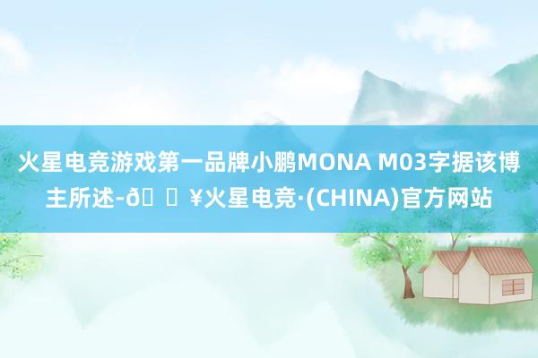 火星电竞游戏第一品牌小鹏MONA M03字据该博主所述-🔥火星电竞·(CHINA)官方网站