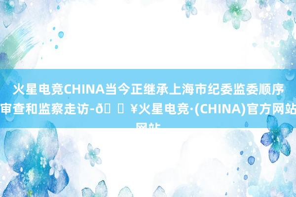 火星电竞CHINA当今正继承上海市纪委监委顺序审查和监察走访-🔥火星电竞·(CHINA)官方网站