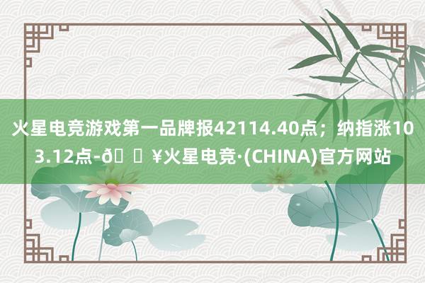 火星电竞游戏第一品牌报42114.40点；纳指涨103.12点-🔥火星电竞·(CHINA)官方网站
