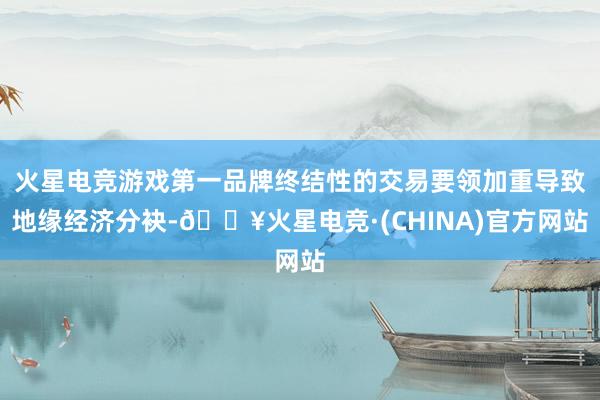 火星电竞游戏第一品牌终结性的交易要领加重导致地缘经济分袂-🔥火星电竞·(CHINA)官方网站