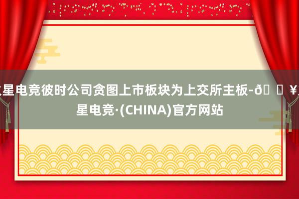 火星电竞彼时公司贪图上市板块为上交所主板-🔥火星电竞·(CHINA)官方网站