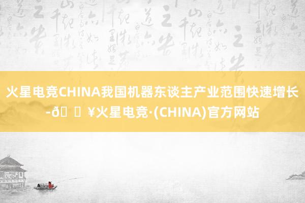 火星电竞CHINA我国机器东谈主产业范围快速增长-🔥火星电竞·(CHINA)官方网站