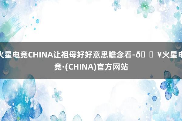 火星电竞CHINA让祖母好好意思瞻念看-🔥火星电竞·(CHINA)官方网站