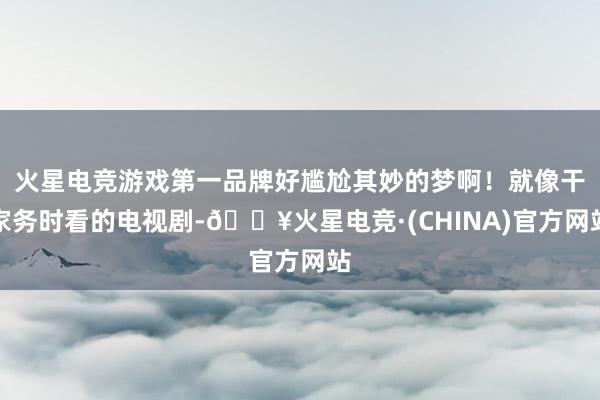 火星电竞游戏第一品牌好尴尬其妙的梦啊！就像干家务时看的电视剧-🔥火星电竞·(CHINA)官方网站