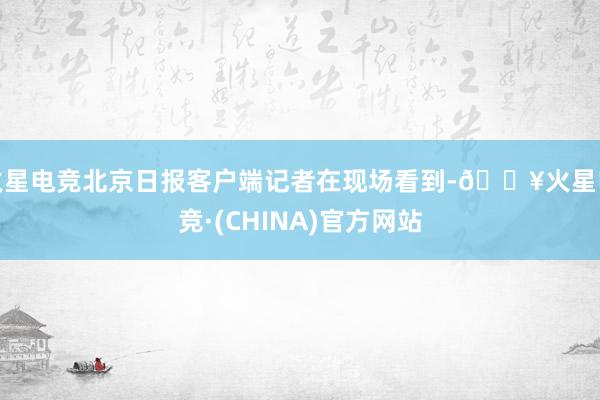 火星电竞北京日报客户端记者在现场看到-🔥火星电竞·(CHINA)官方网站