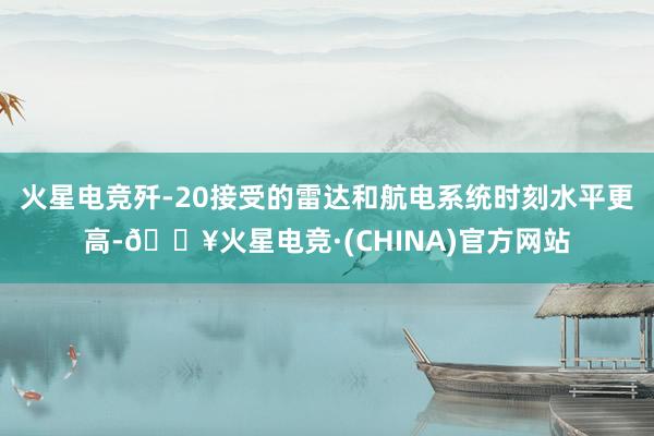 火星电竞歼-20接受的雷达和航电系统时刻水平更高-🔥火星电竞·(CHINA)官方网站