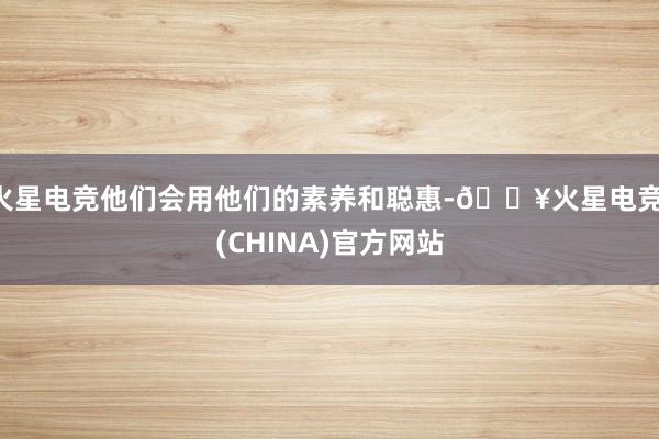 火星电竞他们会用他们的素养和聪惠-🔥火星电竞·(CHINA)官方网站