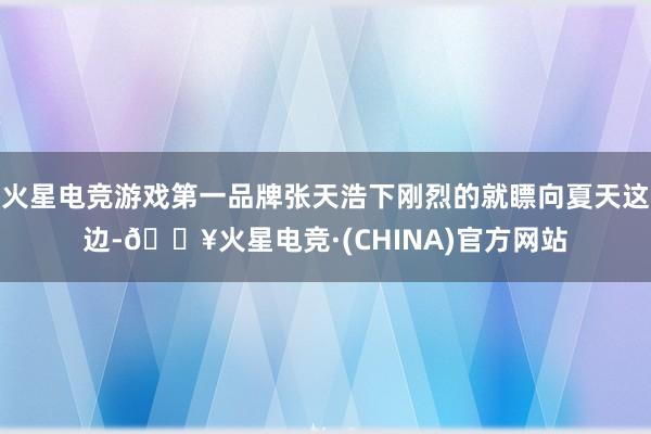 火星电竞游戏第一品牌张天浩下刚烈的就瞟向夏天这边-🔥火星电竞·(CHINA)官方网站