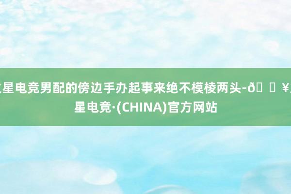 火星电竞男配的傍边手办起事来绝不模棱两头-🔥火星电竞·(CHINA)官方网站