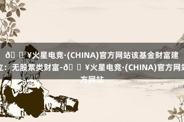 🔥火星电竞·(CHINA)官方网站该基金财富建立：无股票类财富-🔥火星电竞·(CHINA)官方网站