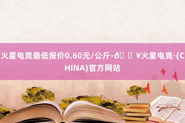 火星电竞最低报价0.60元/公斤-🔥火星电竞·(CHINA)官方网站