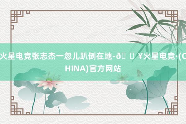 火星电竞张志杰一忽儿趴倒在地-🔥火星电竞·(CHINA)官方网站
