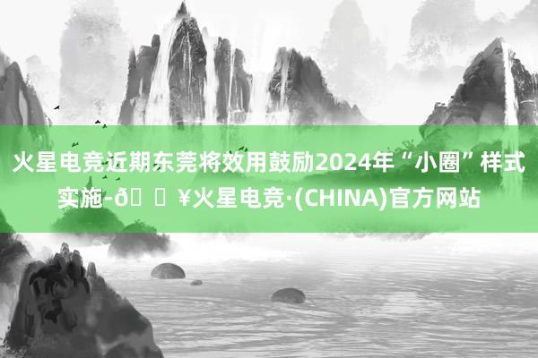 火星电竞近期东莞将效用鼓励2024年“小圈”样式实施-🔥火星电竞·(CHINA)官方网站