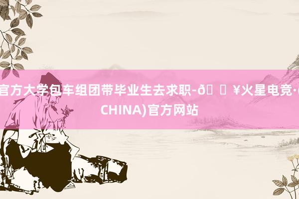 官方大学包车组团带毕业生去求职-🔥火星电竞·(CHINA)官方网站