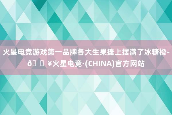 火星电竞游戏第一品牌各大生果摊上摆满了冰糖橙-🔥火星电竞·(CHINA)官方网站