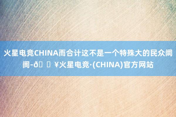 火星电竞CHINA而合计这不是一个特殊大的民众阛阓-🔥火星电竞·(CHINA)官方网站