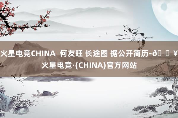 火星电竞CHINA  何友旺 长途图 据公开简历-🔥火星电竞·(CHINA)官方网站