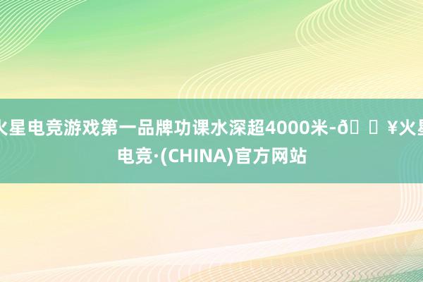 火星电竞游戏第一品牌功课水深超4000米-🔥火星电竞·(CHINA)官方网站