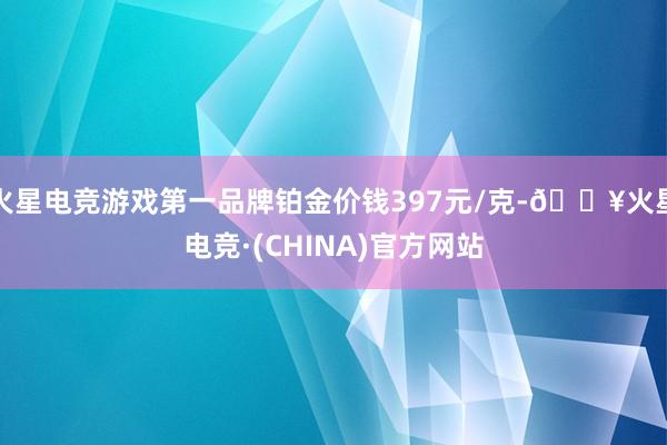 火星电竞游戏第一品牌铂金价钱397元/克-🔥火星电竞·(CHINA)官方网站