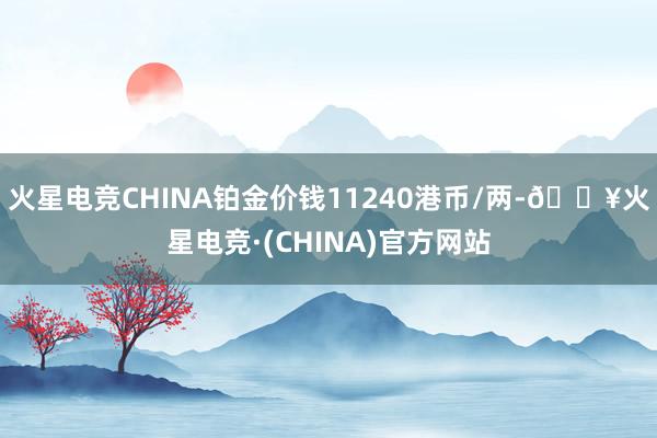 火星电竞CHINA铂金价钱11240港币/两-🔥火星电竞·(CHINA)官方网站