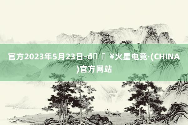 官方2023年5月23日-🔥火星电竞·(CHINA)官方网站
