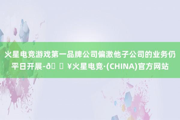 火星电竞游戏第一品牌公司偏激他子公司的业务仍平日开展-🔥火星电竞·(CHINA)官方网站