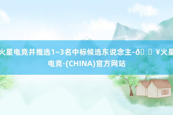 火星电竞并推选1~3名中标候选东说念主-🔥火星电竞·(CHINA)官方网站