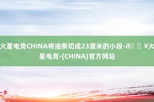 火星电竞CHINA将油条切成23厘米的小段-🔥火星电竞·(CHINA)官方网站
